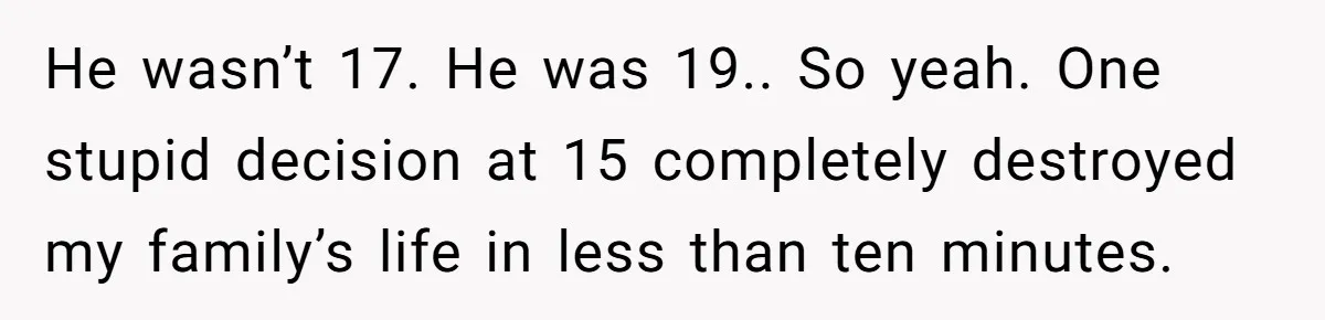 He wasn’t 17. He was 19.. So yeah. One stupid decision at 15 completely destroyed my family’s life in less than ten minutes.