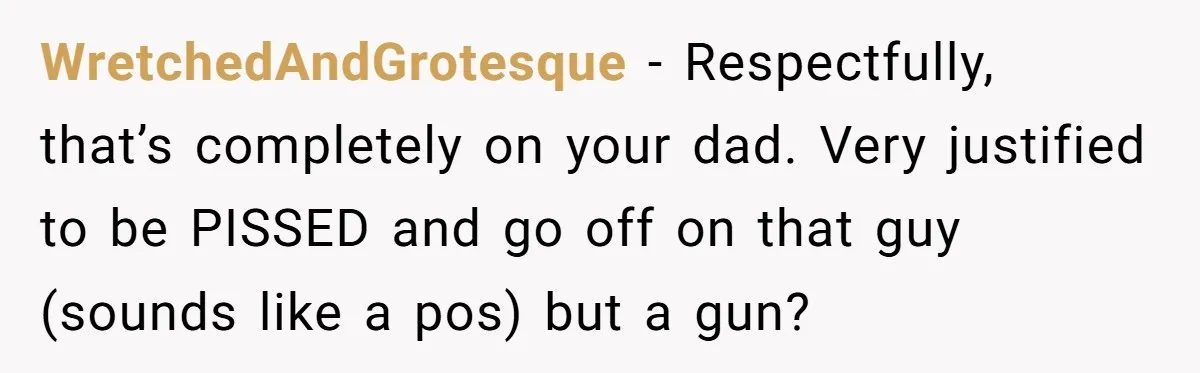WretchedAndGrotesque − Respectfully, that’s completely on your dad. Very justified to be PISSED and go off on that guy (sounds like a pos) but a gun?