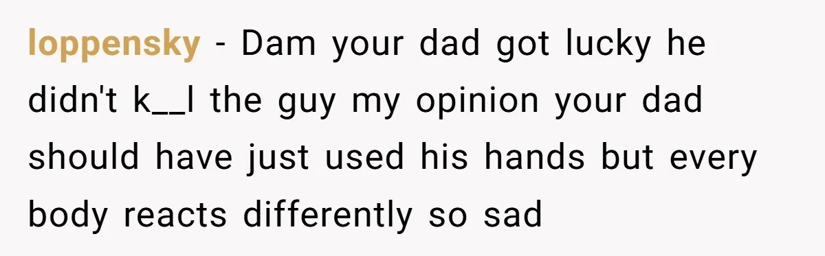 loppensky − Dam your dad got lucky he didn't k__l the guy my opinion your dad should have just used his hands but every body reacts differently so sad