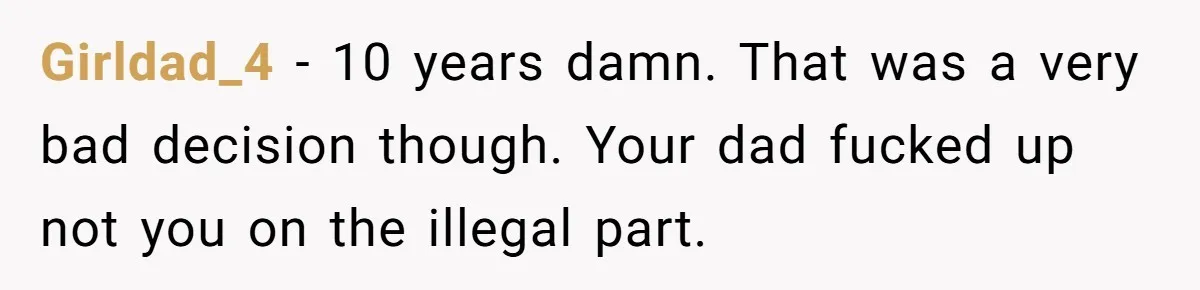 Girldad_4 − 10 years damn. That was a very bad decision though. Your dad fucked up not you on the illegal part.