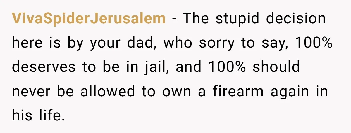 VivaSpiderJerusalem − The stupid decision here is by your dad, who sorry to say, 100% deserves to be in jail, and 100% should never be allowed to own a firearm...