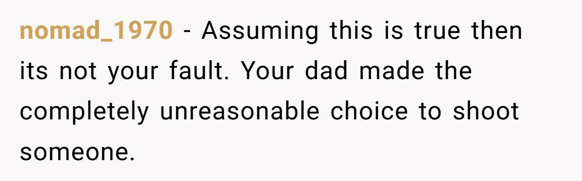 nomad_1970 − Assuming this is true then its not your fault. Your dad made the completely unreasonable choice to shoot someone.