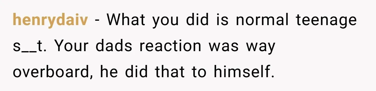 henrydaiv − What you did is normal teenage s__t. Your dads reaction was way overboard, he did that to himself.