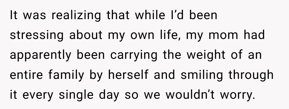One Honest Conversation With His Mom Changed the Way He Sees Parents Forever It was realizing that while I’d been stressing about my own life, my mom had apparently been carrying the weight of an entire family by herself and smiling through it...