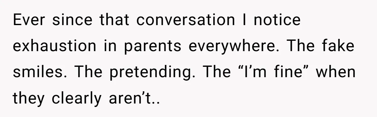 One Honest Conversation With His Mom Changed the Way He Sees Parents Forever Ever since that conversation I notice exhaustion in parents everywhere. The fake smiles. The pretending. The “I’m fine” when they clearly aren’t..