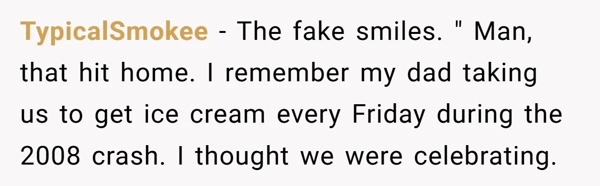 One Honest Conversation With His Mom Changed the Way He Sees Parents Forever TypicalSmokee − The fake smiles. " Man, that hit home. I remember my dad taking us to get ice cream every Friday during the 2008 crash. I thought we were...