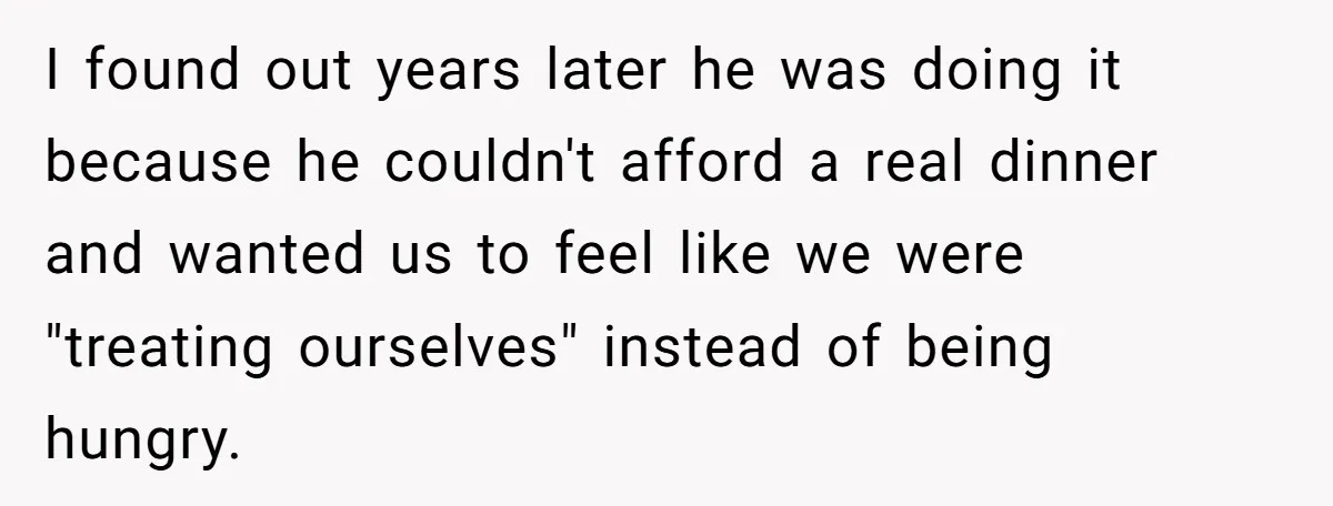 One Honest Conversation With His Mom Changed the Way He Sees Parents Forever I found out years later he was doing it because he couldn't afford a real dinner and wanted us to feel like we were "treating ourselves" instead of being hungry.