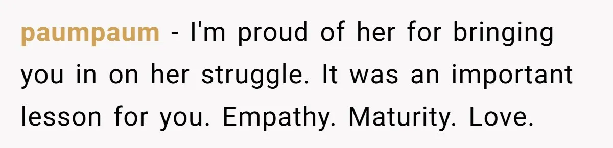 One Honest Conversation With His Mom Changed the Way He Sees Parents Forever paumpaum − I'm proud of her for bringing you in on her struggle. It was an important lesson for you. Empathy. Maturity. Love.