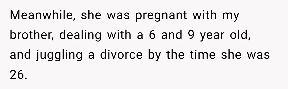 One Honest Conversation With His Mom Changed the Way He Sees Parents Forever Meanwhile, she was pregnant with my brother, dealing with a 6 and 9 year old, and juggling a divorce by the time she was 26.