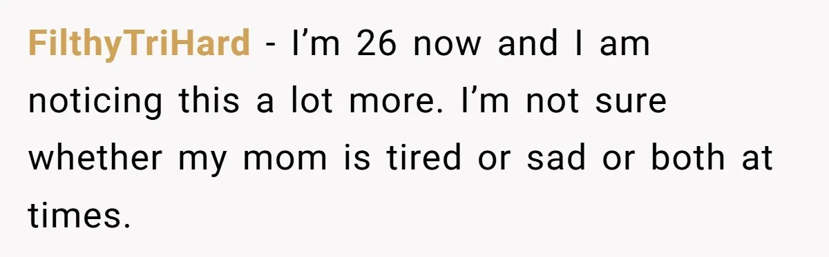 One Honest Conversation With His Mom Changed the Way He Sees Parents Forever FilthyTriHard − I’m 26 now and I am noticing this a lot more. I’m not sure whether my mom is tired or sad or both at times.