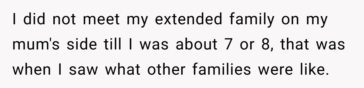One Honest Conversation With His Mom Changed the Way He Sees Parents Forever I did not meet my extended family on my mum's side till I was about 7 or 8, that was when I saw what other families were like.