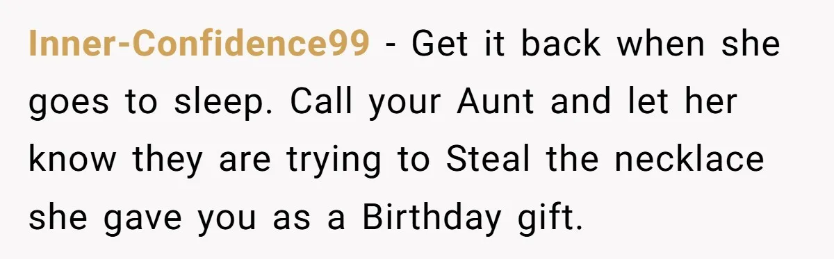 Inner-Confidence99 − Get it back when she goes to sleep. Call your Aunt and let her know they are trying to Steal the necklace she gave you as a Birthday...