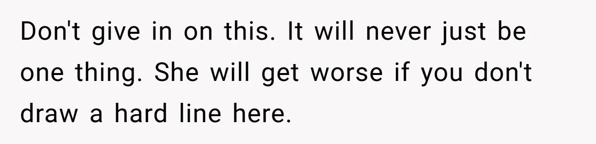 Don't give in on this. It will never just be one thing. She will get worse if you don't draw a hard line here.