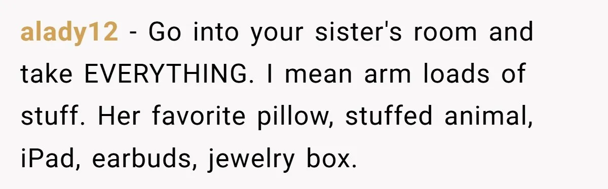 alady12 − Go into your sister's room and take EVERYTHING. I mean arm loads of stuff. Her favorite pillow, stuffed animal, iPad, earbuds, jewelry box.