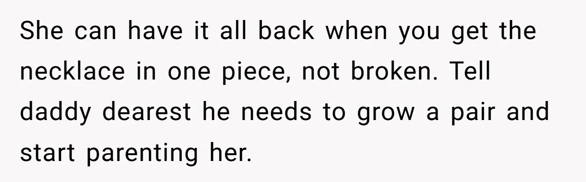 She can have it all back when you get the necklace in one piece, not broken. Tell daddy dearest he needs to grow a pair and start parenting her.
