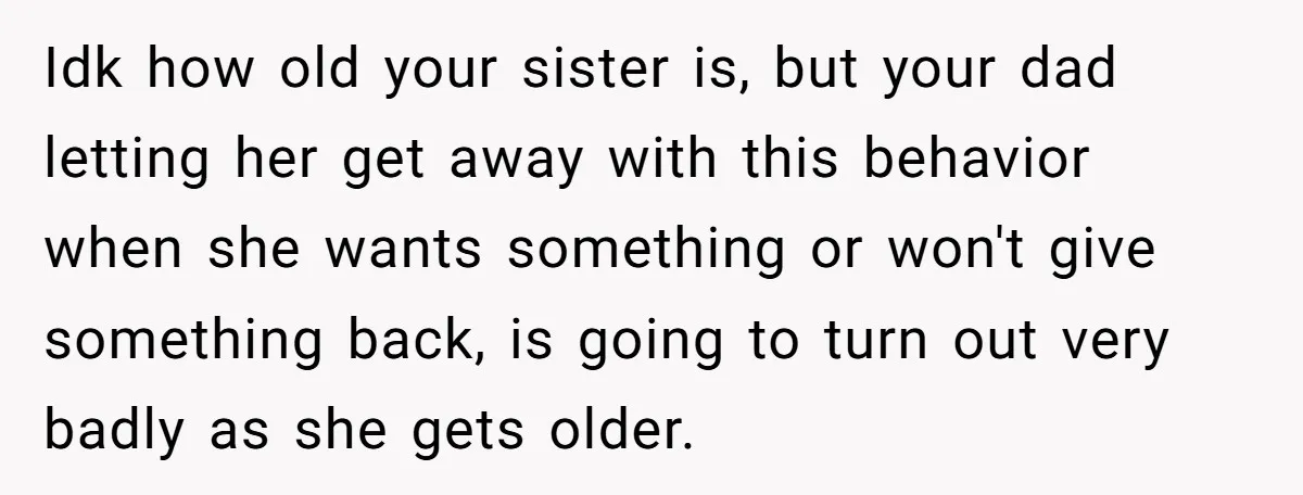 Idk how old your sister is, but your dad letting her get away with this behavior when she wants something or won't give something back, is going to turn out...
