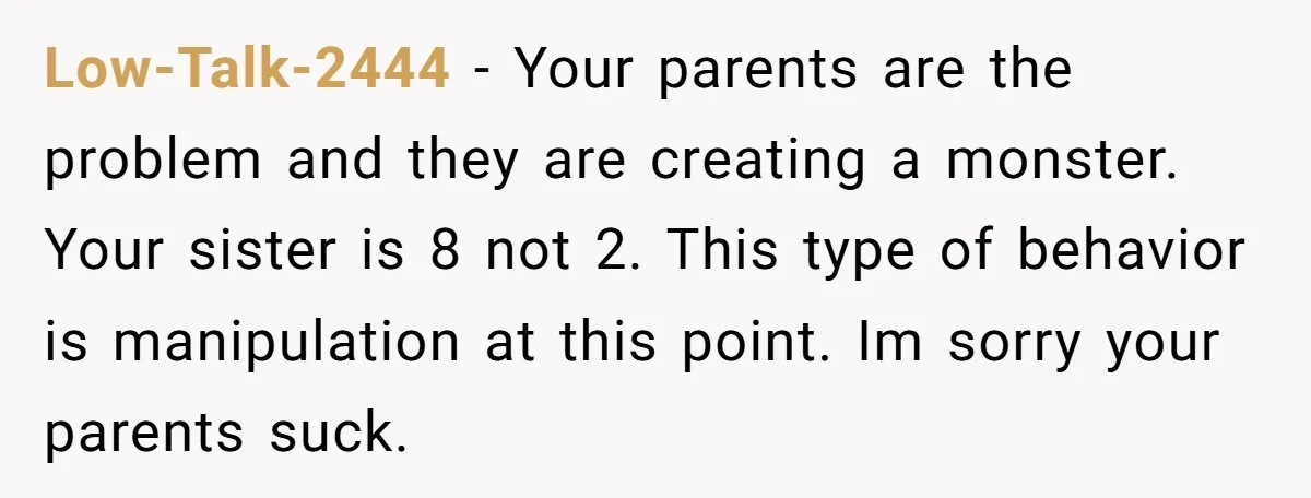 Low-Talk-2444 − Your parents are the problem and they are creating a monster. Your sister is 8 not 2. This type of behavior is manipulation at this point. Im sorry...