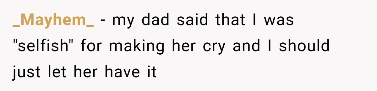 _Mayhem_ − my dad said that I was "selfish" for making her cry and I should just let her have it