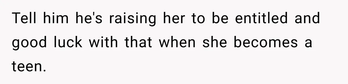 Tell him he's raising her to be entitled and good luck with that when she becomes a teen.