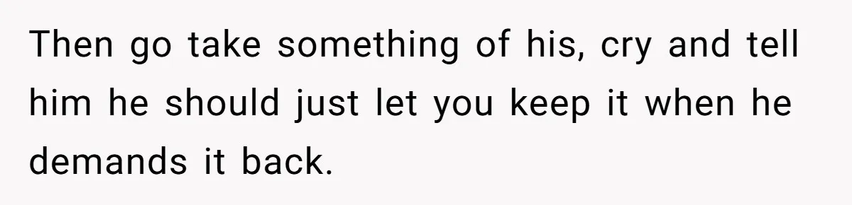 Then go take something of his, cry and tell him he should just let you keep it when he demands it back.