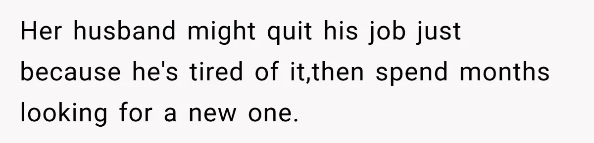 Her husband might quit his job just because he's tired of it,then spend months looking for a new one.
