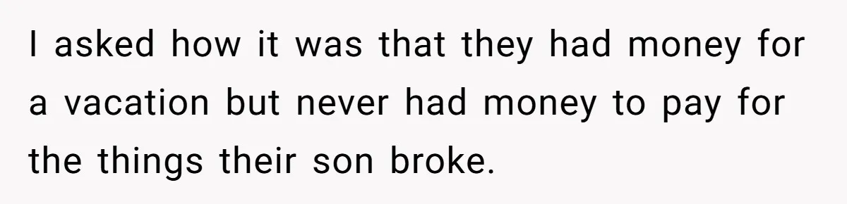 I asked how it was that they had money for a vacation but never had money to pay for the things their son broke.