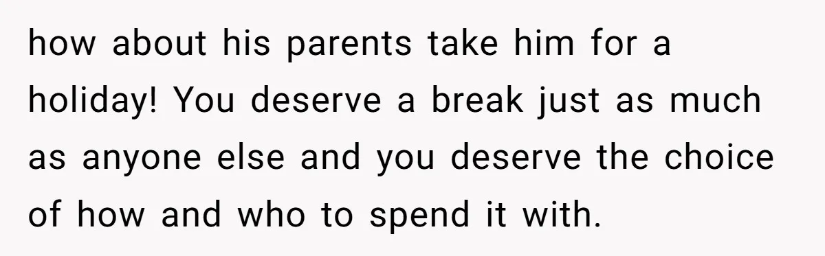 how about his parents take him for a holiday! You deserve a break just as much as anyone else and you deserve the choice of how and who to spend...