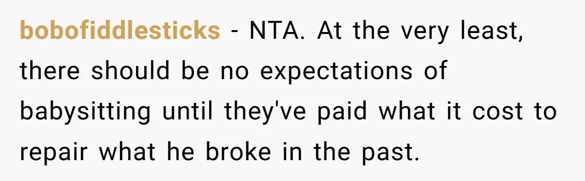 bobofiddlesticks − NTA. At the very least, there should be no expectations of babysitting until they've paid what it cost to repair what he broke in the past.