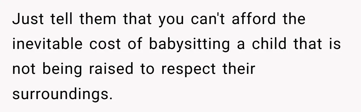Just tell them that you can't afford the inevitable cost of babysitting a child that is not being raised to respect their surroundings.