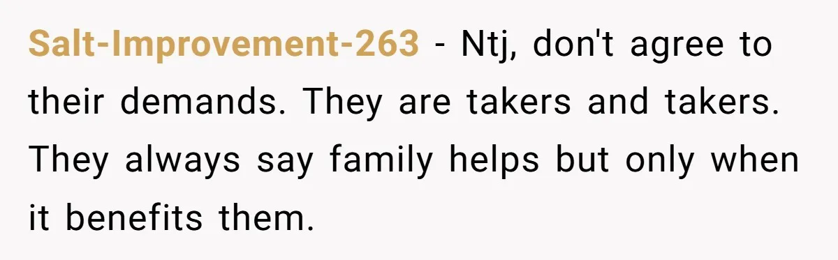 Salt-Improvement-263 − Ntj, don't agree to their demands. They are takers and takers. They always say family helps but only when it benefits them.
