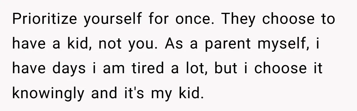 Prioritize yourself for once. They choose to have a kid, not you. As a parent myself, i have days i am tired a lot, but i choose it knowingly and...