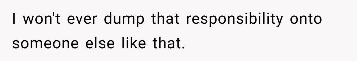 I won't ever dump that responsibility onto someone else like that.