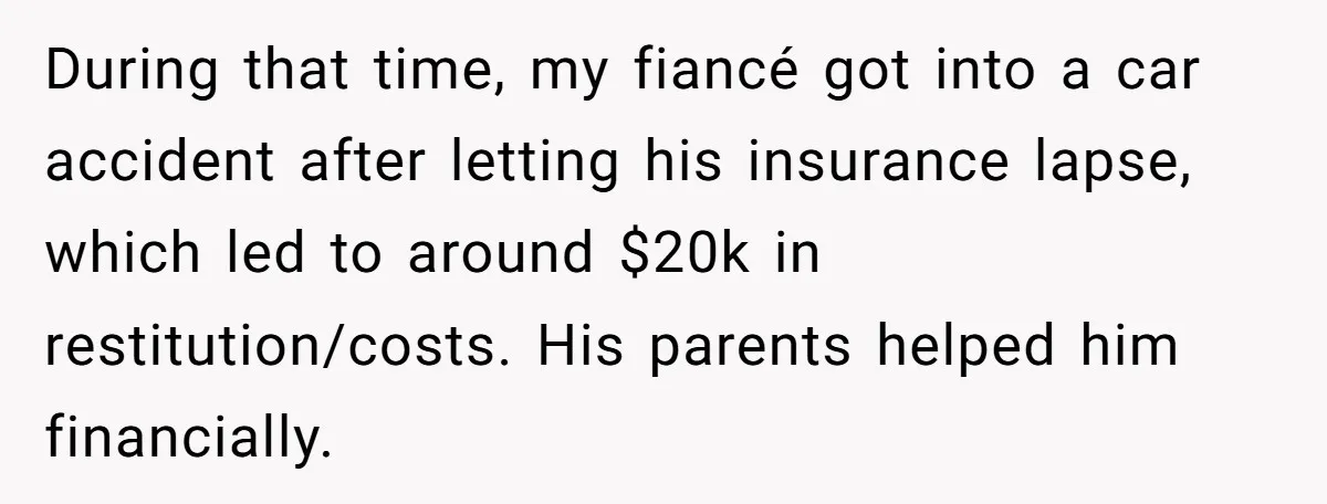 During that time, my fiancé got into a car accident after letting his insurance lapse, which led to around $20k in restitution/costs. His parents helped him financially.