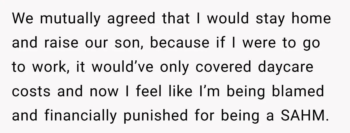 We mutually agreed that I would stay home and raise our son, because if I were to go to work, it would’ve only covered daycare costs and now I feel...