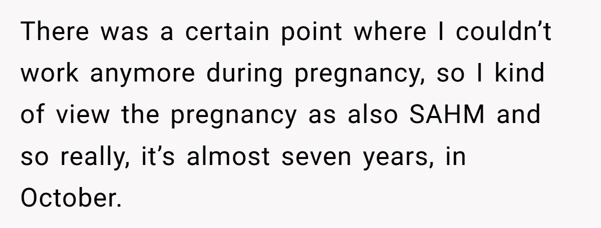 There was a certain point where I couldn’t work anymore during pregnancy, so I kind of view the pregnancy as also SAHM and so really, it’s almost seven years, in...