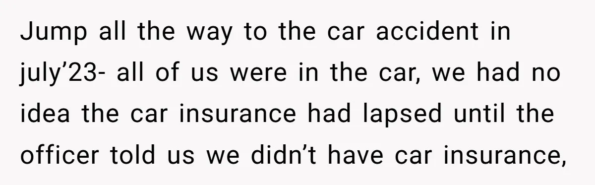 Jump all the way to the car accident in july’23- all of us were in the car, we had no idea the car insurance had lapsed until the officer told...