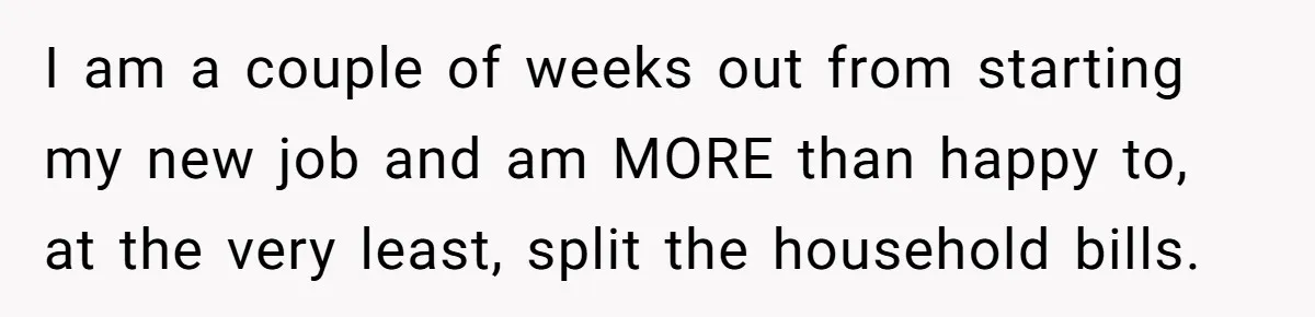 I am a couple of weeks out from starting my new job and am MORE than happy to, at the very least, split the household bills.