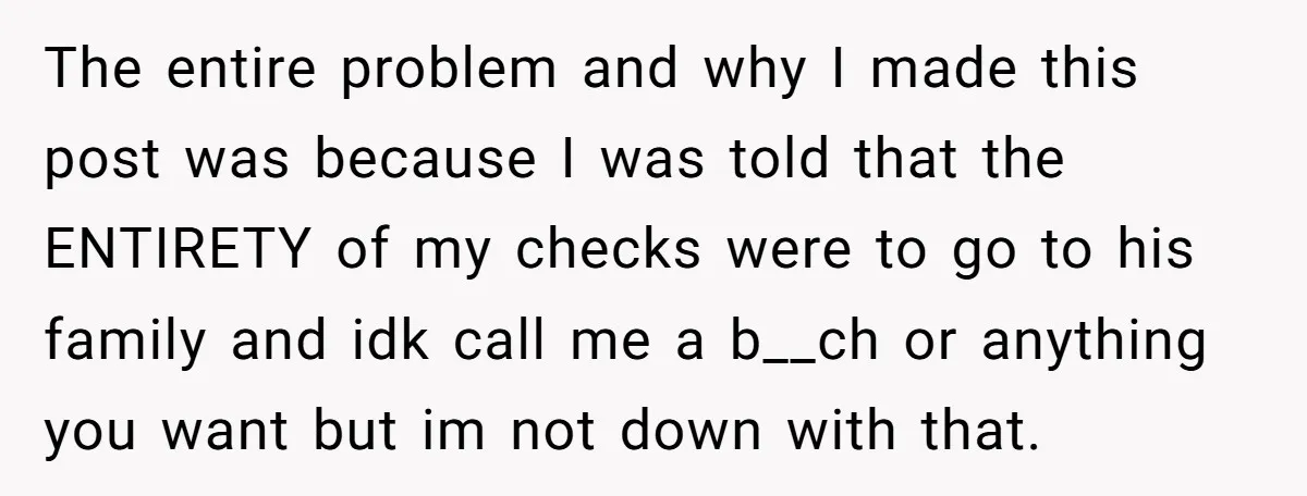The entire problem and why I made this post was because I was told that the ENTIRETY of my checks were to go to his family and idk call me...