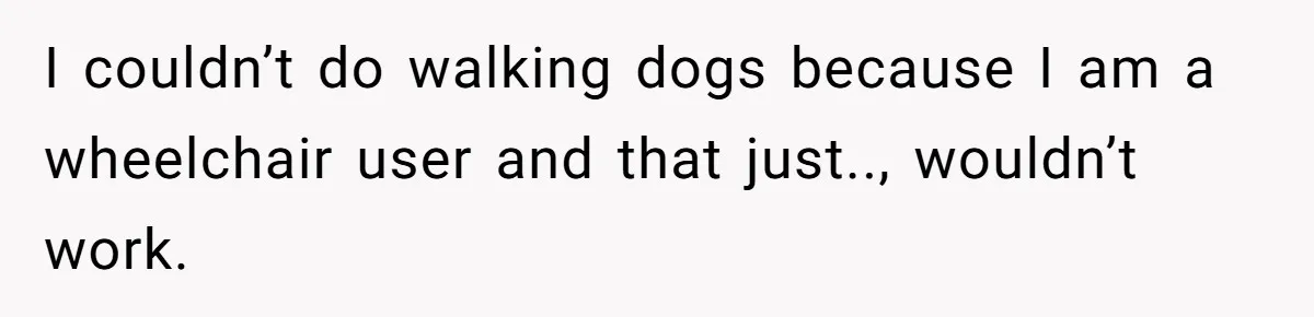 I couldn’t do walking dogs because I am a wheelchair user and that just.., wouldn’t work.