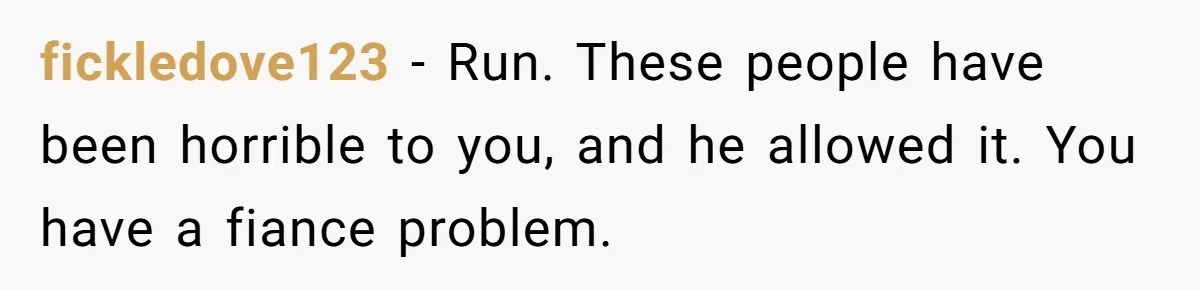 fickledove123 − Run. These people have been horrible to you, and he allowed it. You have a fiance problem.