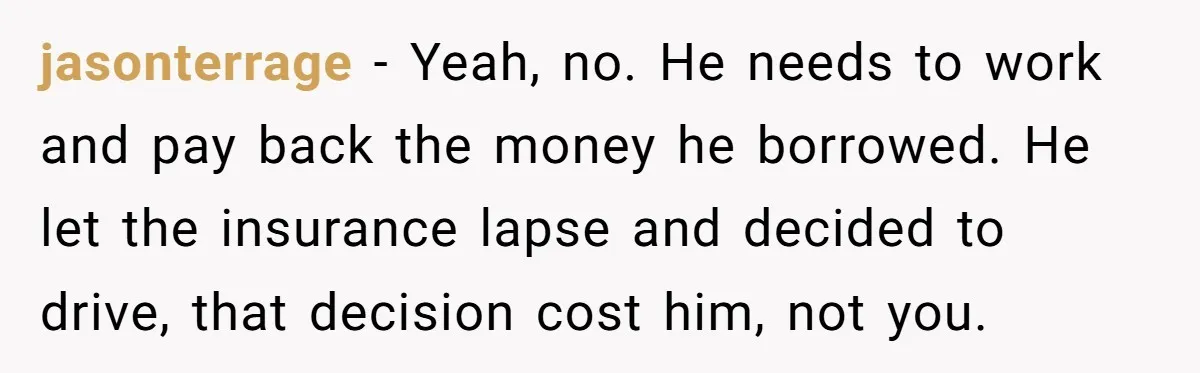 jasonterrage − Yeah, no. He needs to work and pay back the money he borrowed. He let the insurance lapse and decided to drive, that decision cost him, not you.