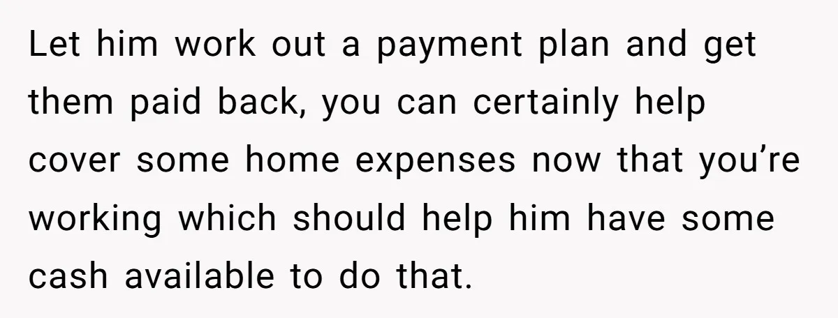 Let him work out a payment plan and get them paid back, you can certainly help cover some home expenses now that you’re working which should help him have some...