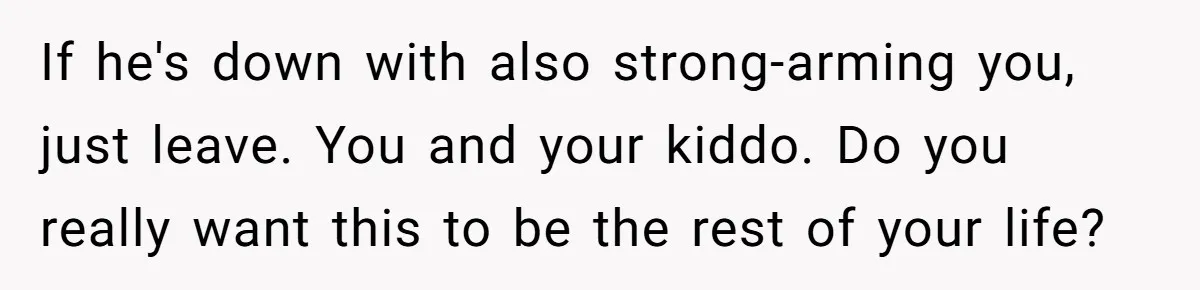 If he's down with also strong-arming you, just leave. You and your kiddo. Do you really want this to be the rest of your life?