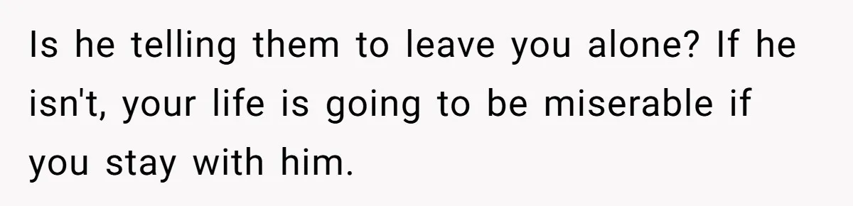 Is he telling them to leave you alone? If he isn't, your life is going to be miserable if you stay with him.