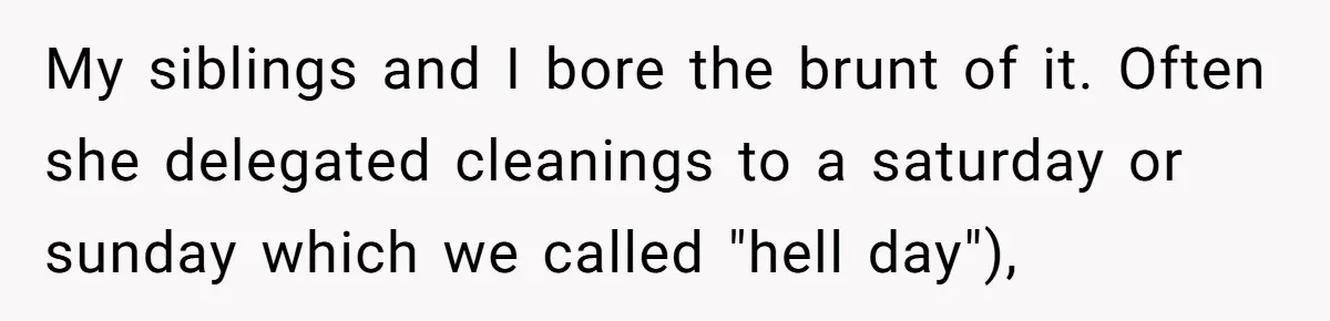 My siblings and I bore the brunt of it. Often she delegated cleanings to a saturday or sunday which we called "hell day"),
