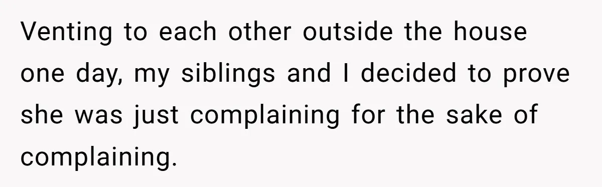 Venting to each other outside the house one day, my siblings and I decided to prove she was just complaining for the sake of complaining.