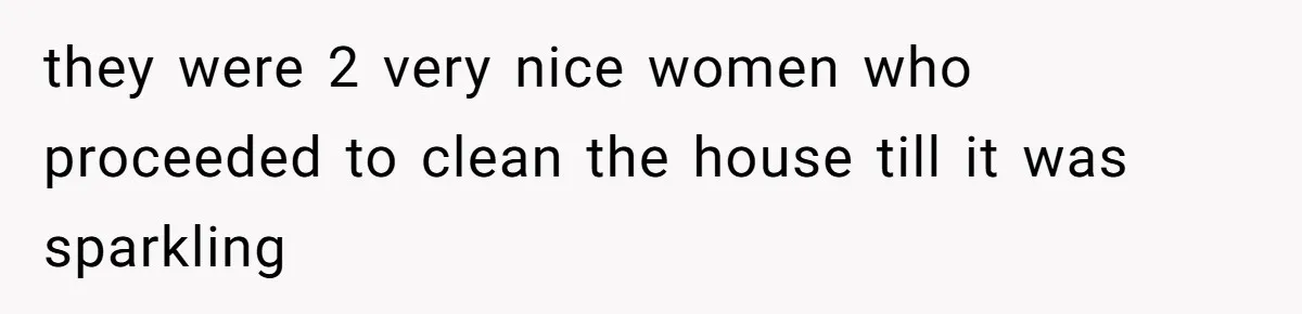 they were 2 very nice women who proceeded to clean the house till it was sparkling