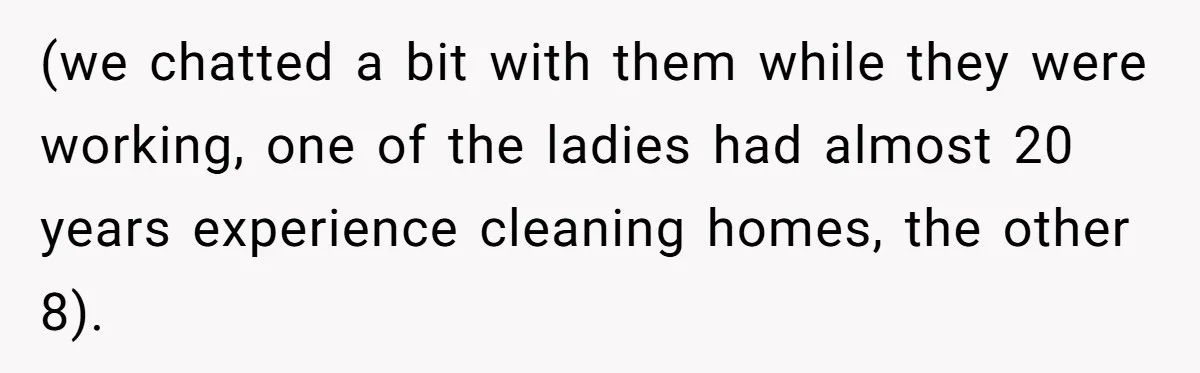 (we chatted a bit with them while they were working, one of the ladies had almost 20 years experience cleaning homes, the other 8).
