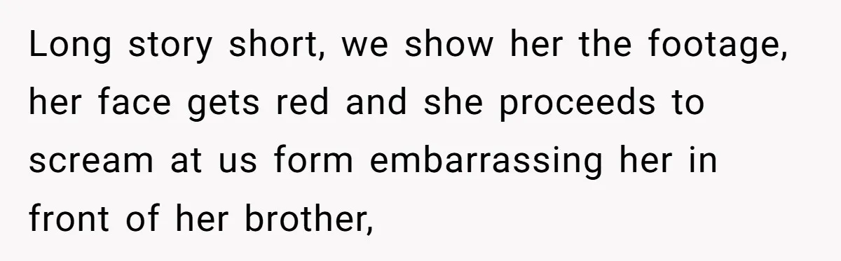 Long story short, we show her the footage, her face gets red and she proceeds to scream at us form embarrassing her in front of her brother,