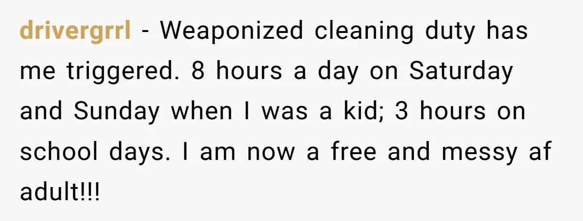 drivergrrl − Weaponized cleaning duty has me triggered. 8 hours a day on Saturday and Sunday when I was a kid; 3 hours on school days. I am now a...